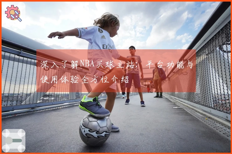 深入了解NBA买球主站：平台功能与使用体验全方位介绍