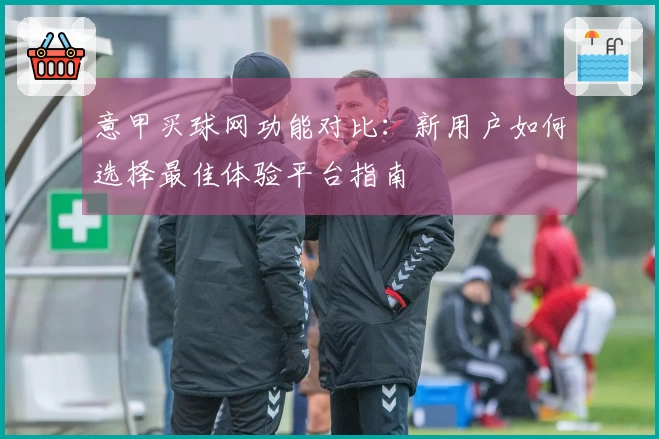 意甲买球网功能对比:新用户如何选择最佳体验平台指南